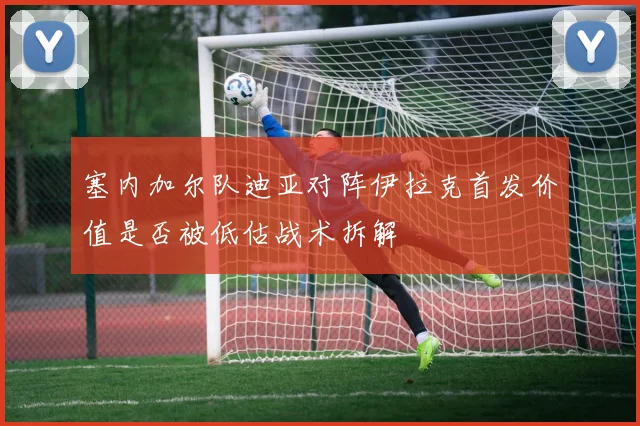 塞内加尔队迪亚对阵伊拉克首发价值是否被低估战术拆解