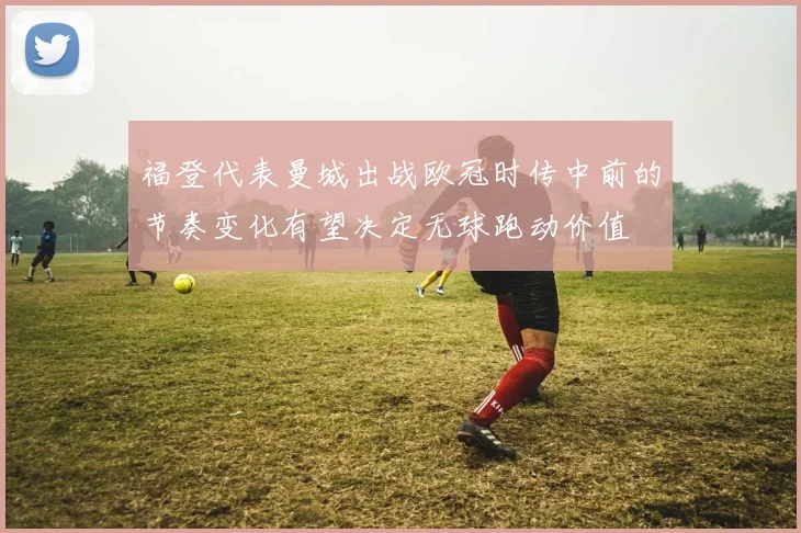 福登代表曼城出战欧冠时传中前的节奏变化有望决定无球跑动价值