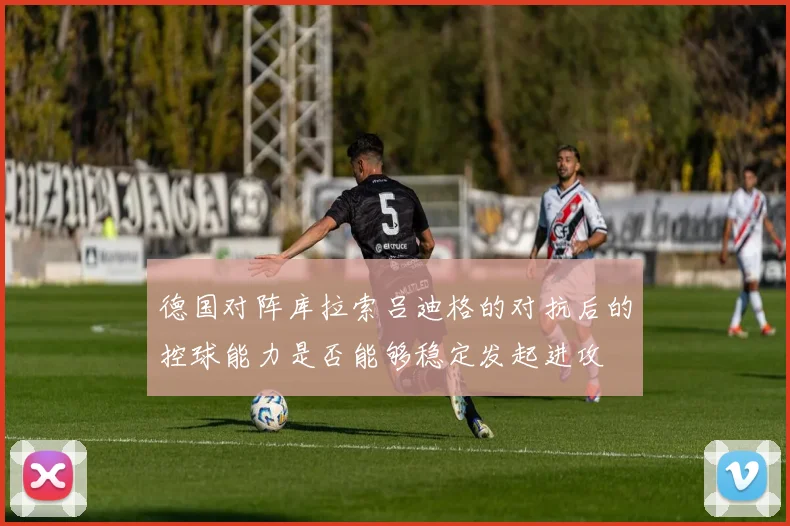 德国对阵库拉索吕迪格的对抗后的控球能力是否能够稳定发起进攻