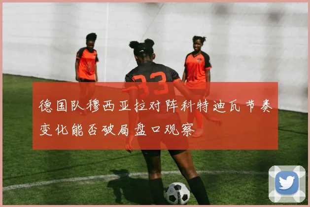 德国队穆西亚拉对阵科特迪瓦节奏变化能否破局盘口观察