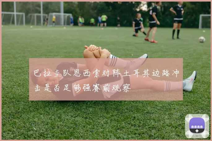 巴拉圭队恩西索对阵土耳其边路冲击是否足够强赛前观察