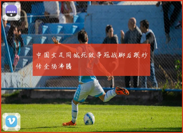 中国女足同城死敌争冠战脚后跟妙传全场沸腾