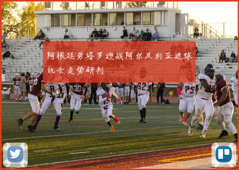 阿根廷劳塔罗迎战阿尔及利亚进球机会走势研判