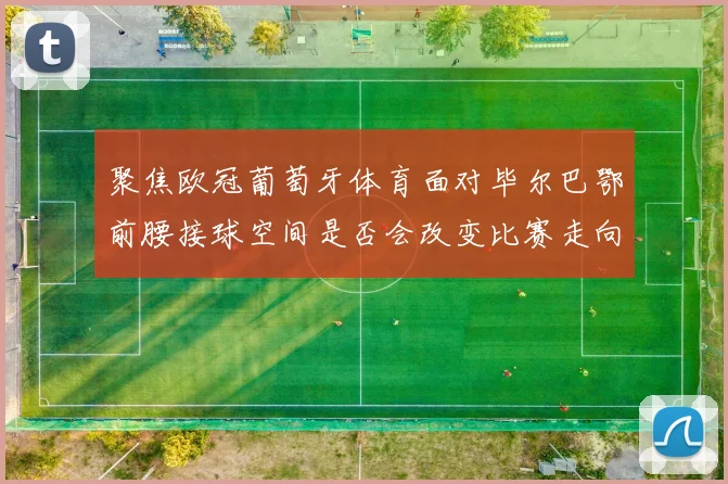 聚焦欧冠葡萄牙体育面对毕尔巴鄂前腰接球空间是否会改变比赛走向