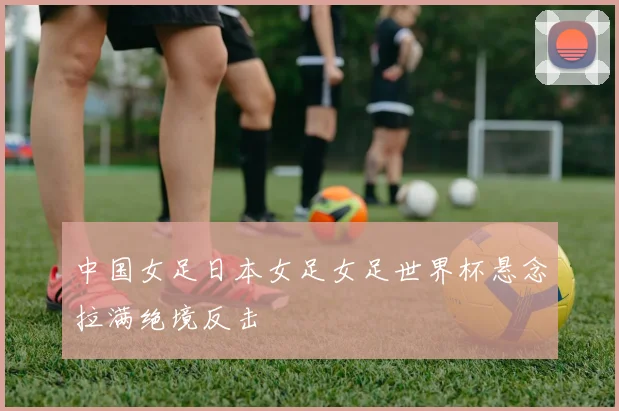 中国女足日本女足女足世界杯悬念拉满绝境反击