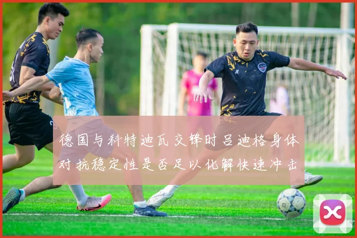 德国与科特迪瓦交锋时吕迪格身体对抗稳定性是否足以化解快速冲击