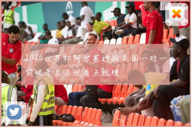 2026世界杯阿尔塞迎战美国一对一突破是否占优看点梳理