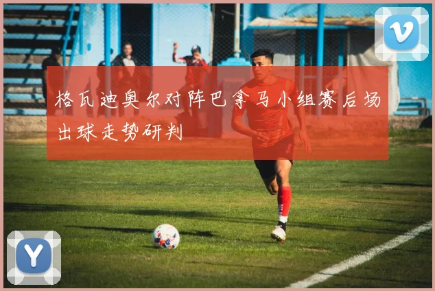 格瓦迪奥尔对阵巴拿马小组赛后场出球走势研判