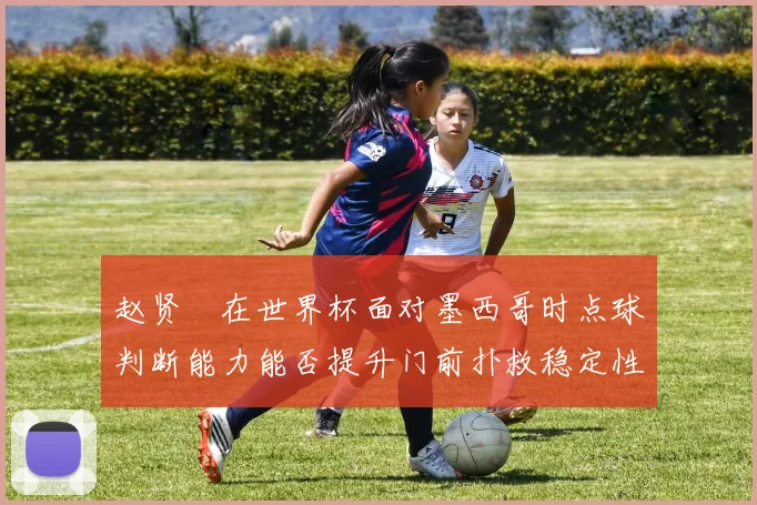 赵贤祐在世界杯面对墨西哥时点球判断能力能否提升门前扑救稳定性