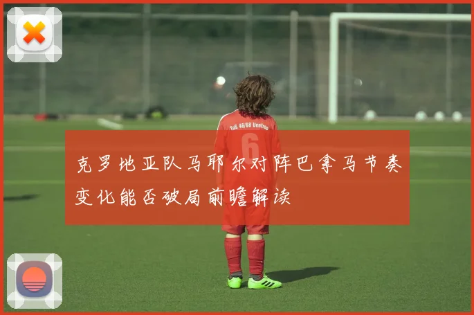 克罗地亚队马耶尔对阵巴拿马节奏变化能否破局前瞻解读