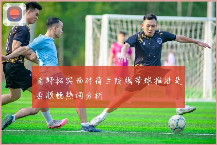 南野拓实面对荷兰防线带球推进是否顺畅热词分析