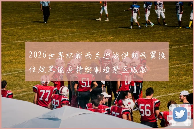 2026世界杯新西兰迎战伊朗两翼换位效果能否持续制造禁区威胁