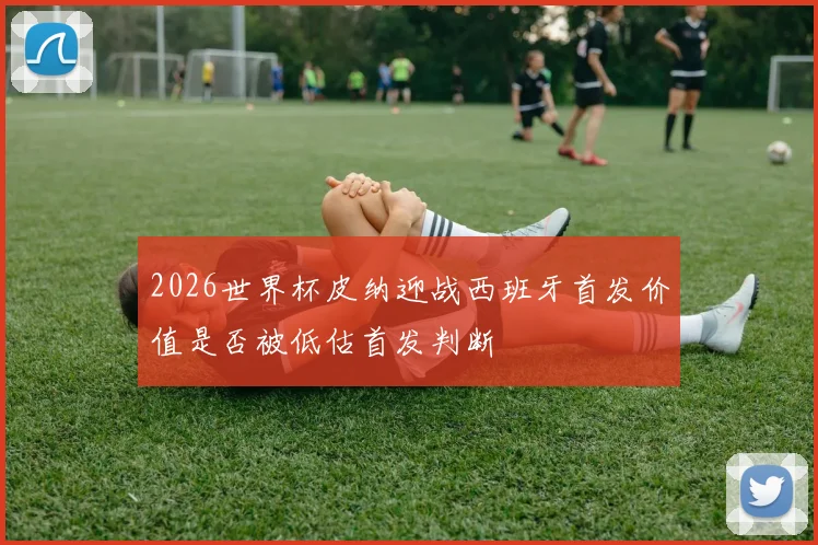 2026世界杯皮纳迎战西班牙首发价值是否被低估首发判断