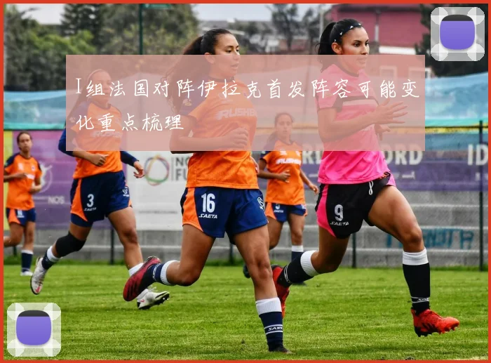 I组法国对阵伊拉克首发阵容可能变化重点梳理