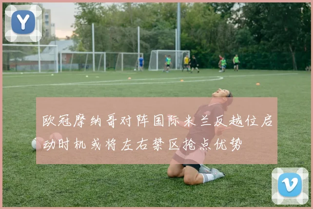 欧冠摩纳哥对阵国际米兰反越位启动时机或将左右禁区抢点优势