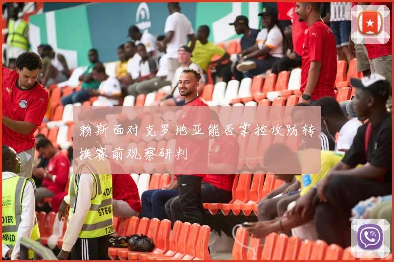 赖斯面对克罗地亚能否掌控攻防转换赛前观察研判