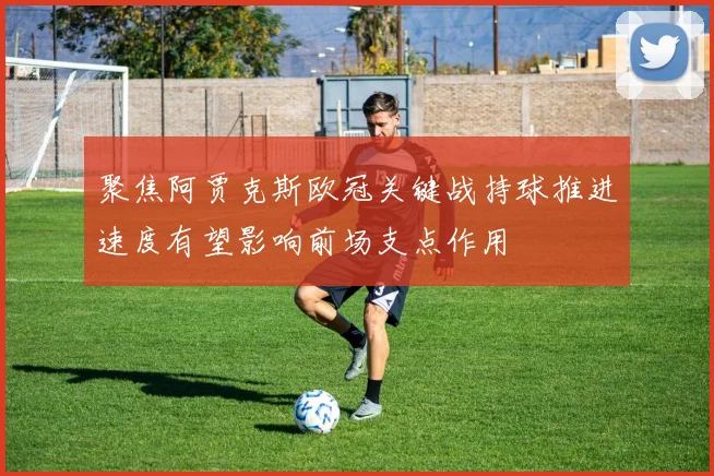 聚焦阿贾克斯欧冠关键战持球推进速度有望影响前场支点作用