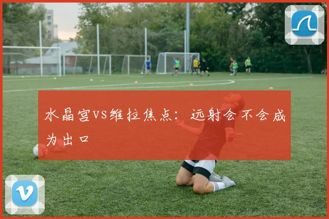 水晶宫vs维拉焦点：远射会不会成为出口