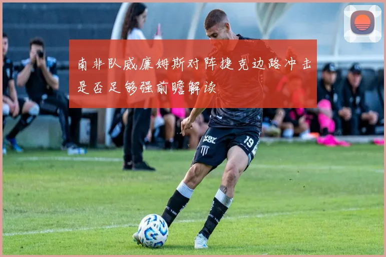 南非队威廉姆斯对阵捷克边路冲击是否足够强前瞻解读