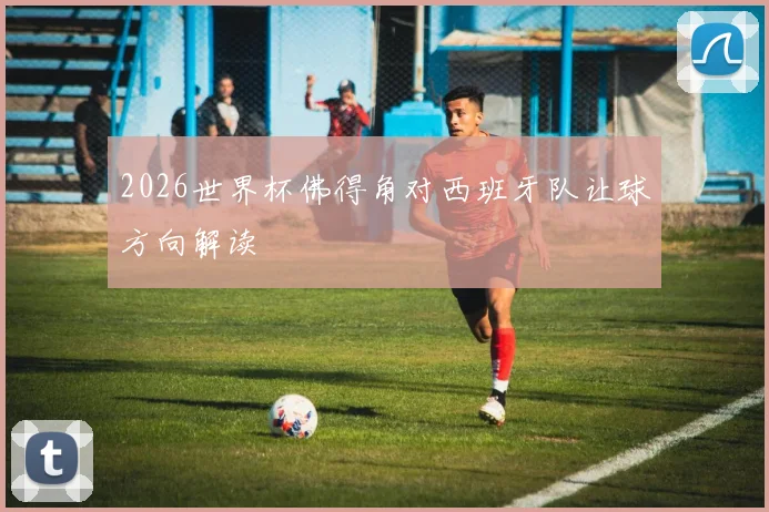 2026世界杯佛得角对西班牙队让球方向解读