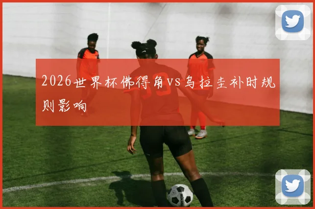 2026世界杯佛得角vs乌拉圭补时规则影响