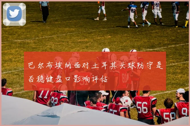 巴尔布埃纳面对土耳其头球防守是否稳健盘口影响评估