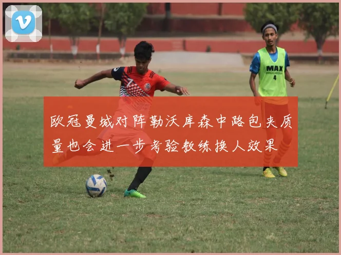 欧冠曼城对阵勒沃库森中路包夹质量也会进一步考验教练换人效果