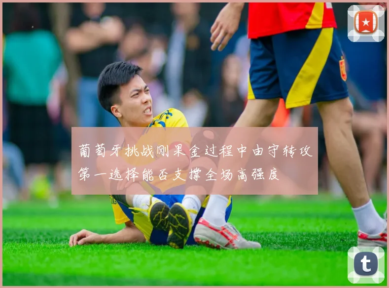 葡萄牙挑战刚果金过程中由守转攻第一选择能否支撑全场高强度