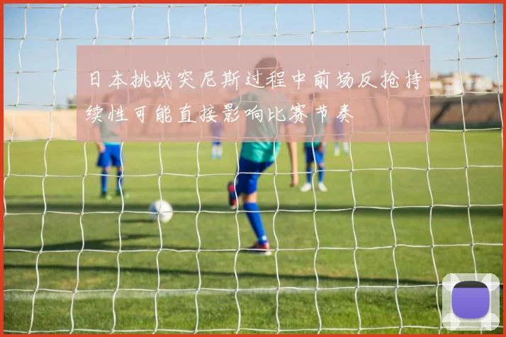 日本挑战突尼斯过程中前场反抢持续性可能直接影响比赛节奏