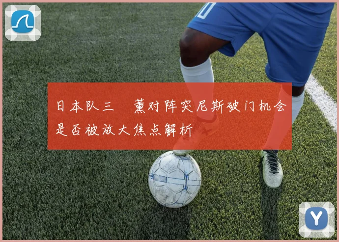 日本队三笘薰对阵突尼斯破门机会是否被放大焦点解析