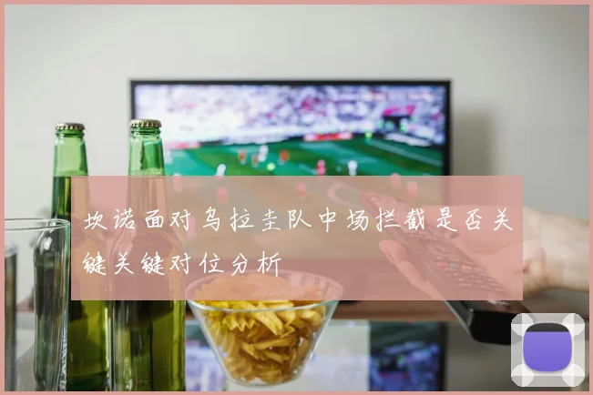 坎诺面对乌拉圭队中场拦截是否关键关键对位分析