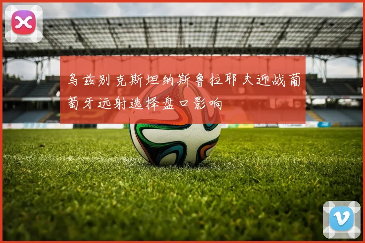 乌兹别克斯坦纳斯鲁拉耶夫迎战葡萄牙远射选择盘口影响