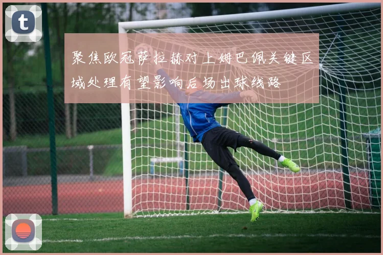 聚焦欧冠萨拉赫对上姆巴佩关键区域处理有望影响后场出球线路