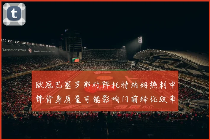 欧冠巴塞罗那对阵托特纳姆热刺中锋背身质量可能影响门前转化效率