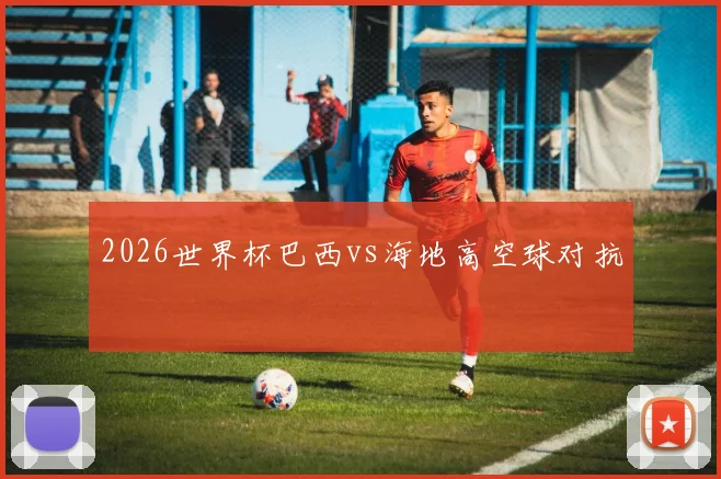 2026世界杯巴西vs海地高空球对抗