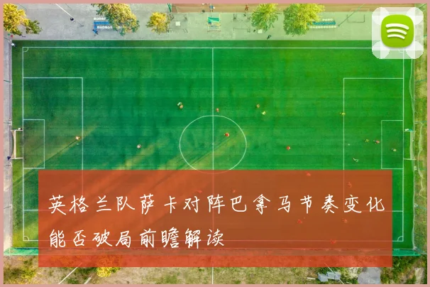 英格兰队萨卡对阵巴拿马节奏变化能否破局前瞻解读