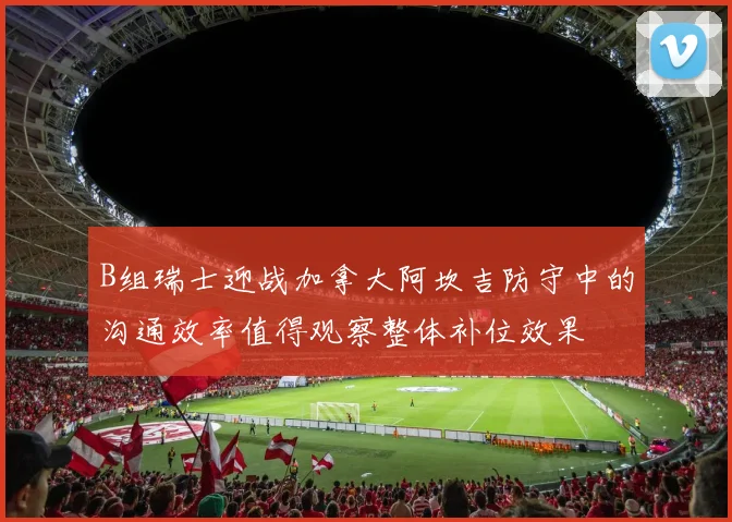 B组瑞士迎战加拿大阿坎吉防守中的沟通效率值得观察整体补位效果