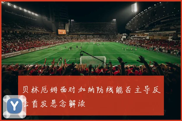 贝林厄姆面对加纳防线能否主导反击首发悬念解读