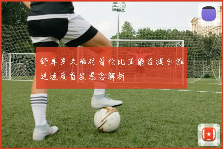 舒库罗夫面对哥伦比亚能否提升推进速度首发悬念解析