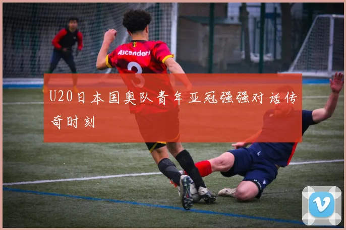 U20日本国奥队青年亚冠强强对话传奇时刻