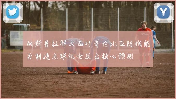 纳斯鲁拉耶夫面对哥伦比亚防线能否制造点球机会反击核心预测
