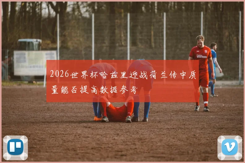 2026世界杯哈兹里迎战荷兰传中质量能否提高数据参考