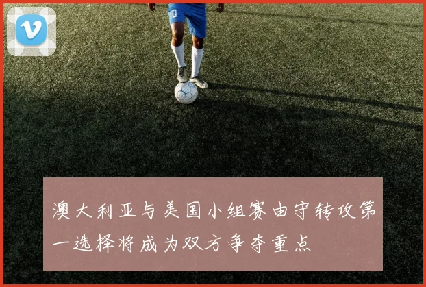 澳大利亚与美国小组赛由守转攻第一选择将成为双方争夺重点