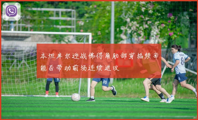本坦库尔迎战佛得角肋部穿插频率能否带动前场连续进攻