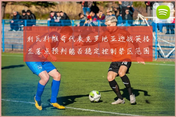 利瓦科维奇代表克罗地亚迎战英格兰落点预判能否稳定控制禁区范围